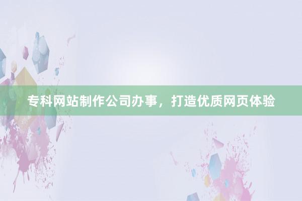 专科网站制作公司办事，打造优质网页体验