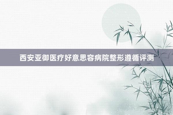 西安亚御医疗好意思容病院整形遵循评测