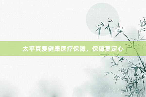 太平真爱健康医疗保障,保障更定心